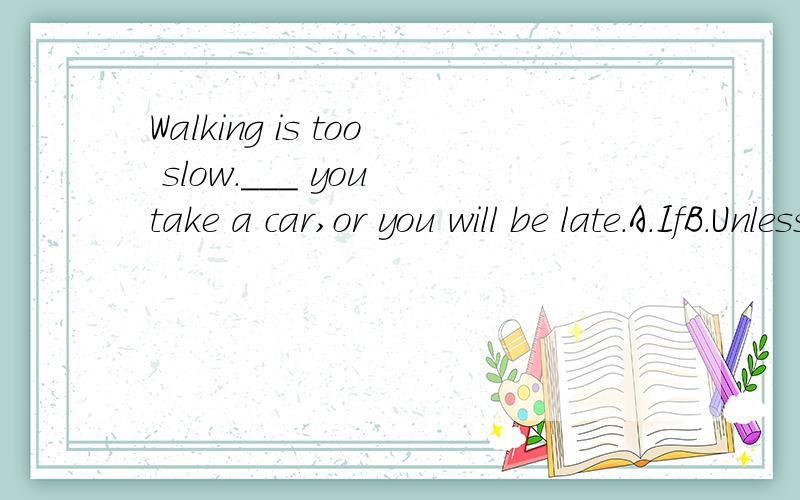 Walking is too slow.___ you take a car,or you will be late.A.IfB.UnlessC.WhenD.BecauseAccording to the meaning of the sentence,it seems i should choose B.But can 