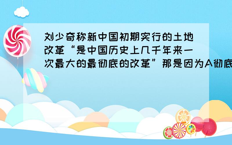 刘少奇称新中国初期实行的土地改革“是中国历史上几千年来一次最大的最彻底的改革”那是因为A彻底废除了封建土地制度 B进行了社会主义改造,农民走上了合作化道路C开展人民公社会运