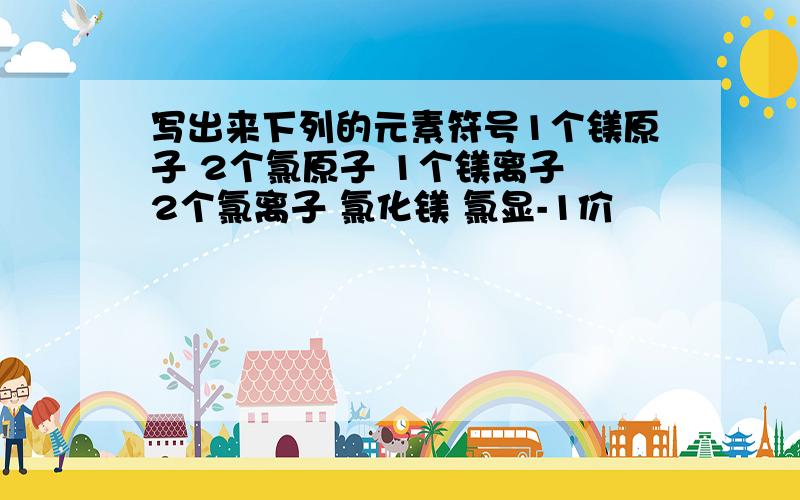 写出来下列的元素符号1个镁原子 2个氯原子 1个镁离子 2个氯离子 氯化镁 氯显-1价