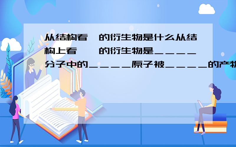 从结构看烃的衍生物是什么从结构上看,烃的衍生物是＿＿＿＿分子中的＿＿＿＿原子被＿＿＿＿的产物决定烃的衍生物化学特性的＿＿＿＿叫官能团