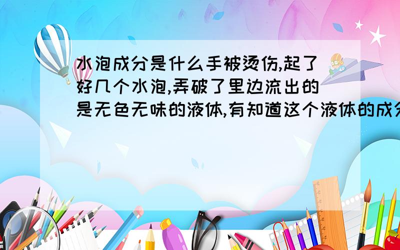 水泡成分是什么手被烫伤,起了好几个水泡,弄破了里边流出的是无色无味的液体,有知道这个液体的成分的吗?别跟我说用“清水洗净...杀菌消毒”我就想知道这个水分的成分是由什么组成的.