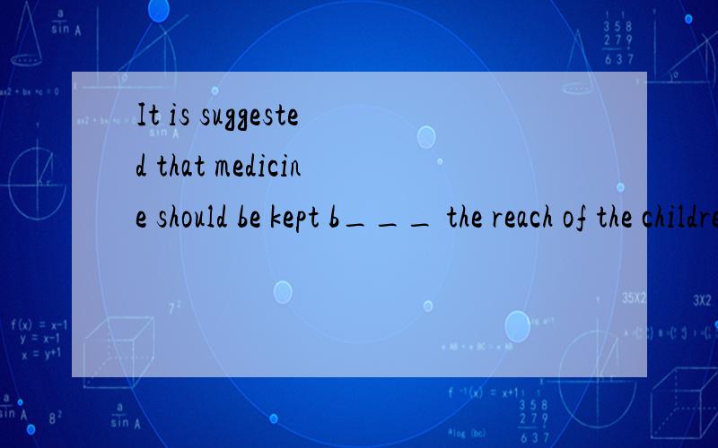 It is suggested that medicine should be kept b___ the reach of the children