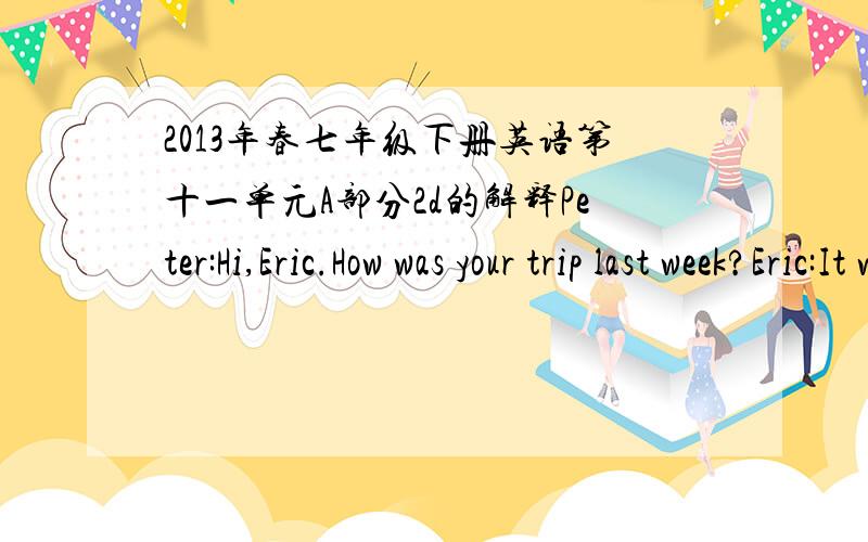 2013年春七年级下册英语第十一单元A部分2d的解释Peter:Hi,Eric.How was your trip last week?Eric:It was excellent.I visited mygrandparents in the countryside.Peter:Oh,nice.What did you do?Eric:I went fishing every day.And I fed the chic