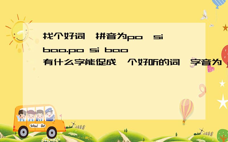 找个好词,拼音为po,si,bao.po si bao 有什么字能促成一个好听的词,字音为 po si bao想找一个读音为po si bao的好听的词.谁有才,帮个忙呗.好的话,是要的汉语.要好听,QQ名用的,就是用possible的音译,所