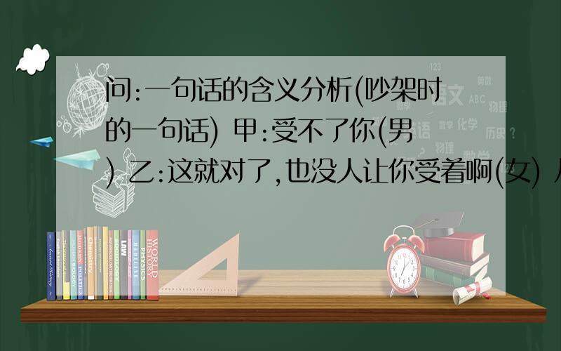 问:一句话的含义分析(吵架时的一句话) 甲:受不了你(男) 乙:这就对了,也没人让你受着啊(女) 从语言及其所要表达的意思来分析乙的话要表达的含义 谢绝没有意义的回答