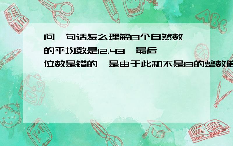 问一句话怎么理解13个自然数的平均数是12.43,最后一位数是错的,是由于此和不是13的整数倍,因而平均数是小数,又由于平均数精确到小点后最后一位数,所以13个自然数之和必大于12.39的13倍,而