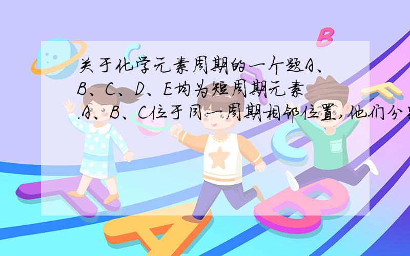 关于化学元素周期的一个题A、B、C、D、E均为短周期元素.A、B、C位于同一周期相邻位置,他们分别与D形成的分子中都有10个电子,且A和C的原子序数之比为3：4.E原子从内到外各电子层的电子数