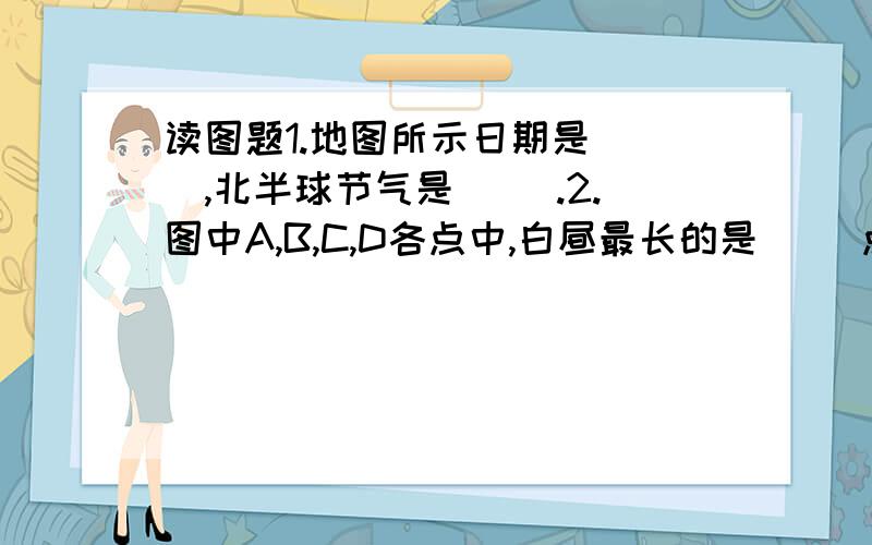 读图题1.地图所示日期是( ),北半球节气是（ ）.2.图中A,B,C,D各点中,白昼最长的是（ ）点,白昼最短的是（ ）点.两地相差（ ）小时.3图中A B C D各点中,此时为早上六点的是（ ）点.C点的时间是