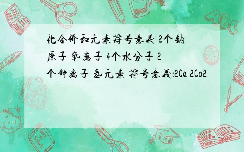 化合价和元素符号意义 2个钠原子 氧离子 4个水分子 2个锌离子 氢元素 符号意义：2Ca 2Co2