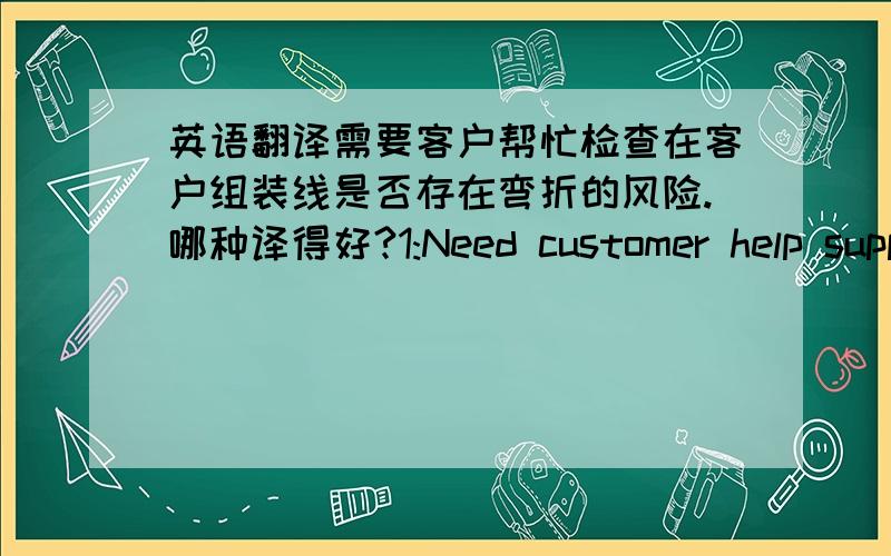 英语翻译需要客户帮忙检查在客户组装线是否存在弯折的风险.哪种译得好?1:Need customer help support confirm where there be the bending risk in customer assembly process.2:Need customer give support for confirming if any ben