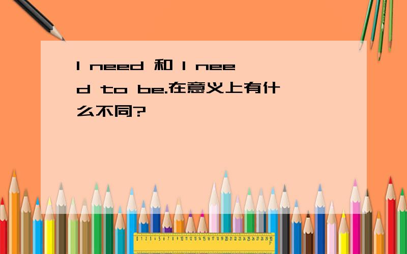 I need 和 I need to be.在意义上有什么不同?