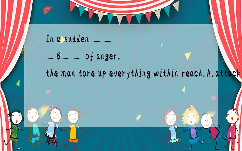 In a sudden ___B__ of anger,the man tore up everything within reach.A.attack B.burst C.split D.blast请高手讲下以下4个词,为什么要选B啊.我很郁闷!我将感激不尽!