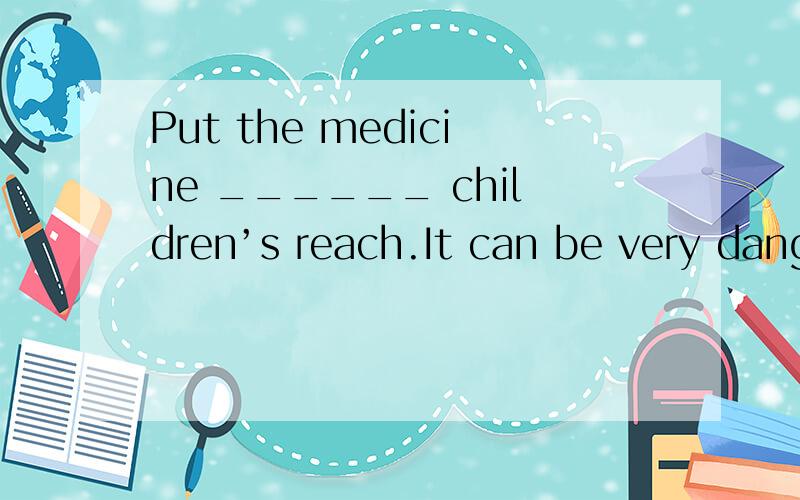 Put the medicine ______ children’s reach.It can be very dangerous1.within 2.beyond 3.without 4.for