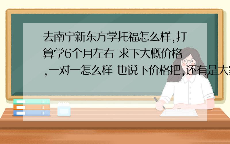 去南宁新东方学托福怎么样,打算学6个月左右 求下大概价格,一对一怎么样 也说下价格把,还有是大家一起学效率高还是一对一效率高呢,还有老师会教我怎么备战托福才有大几率过吗,请尽量