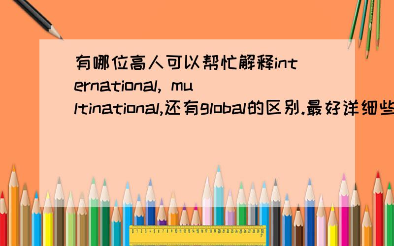 有哪位高人可以帮忙解释international, multinational,还有global的区别.最好详细些,带有实际公司例子回答好的有追加~O(∩_∩)O谢谢在线等,求快一些,多谢这些词的词义我是明白的,就是请问怎么区别