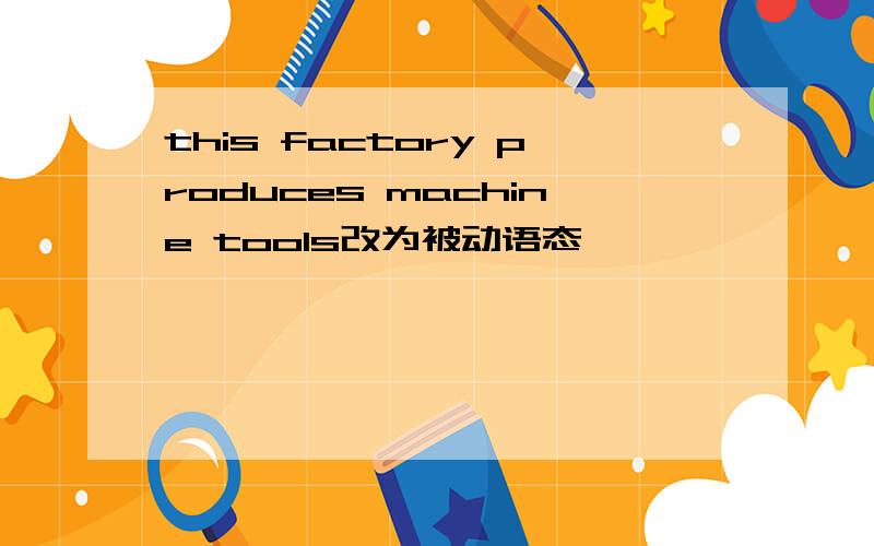 this factory produces machine tools改为被动语态
