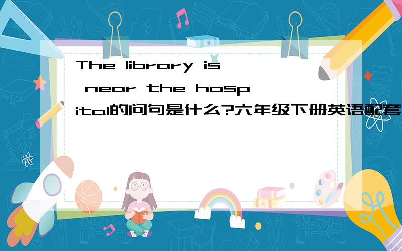 The library is near the hospital的问句是什么?六年级下册英语配套PEP版51页7题.今天用