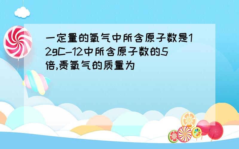 一定量的氧气中所含原子数是12gC-12中所含原子数的5倍,责氧气的质量为