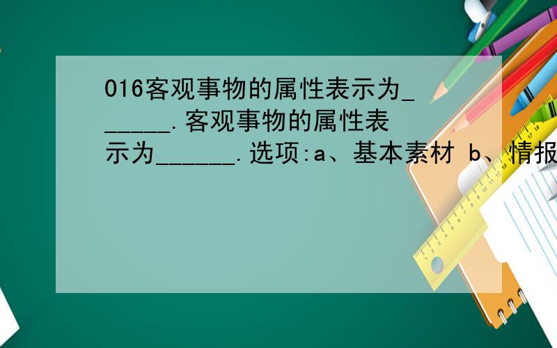 016客观事物的属性表示为______.客观事物的属性表示为______.选项:a、基本素材 b、情报 c、数字 d、数据