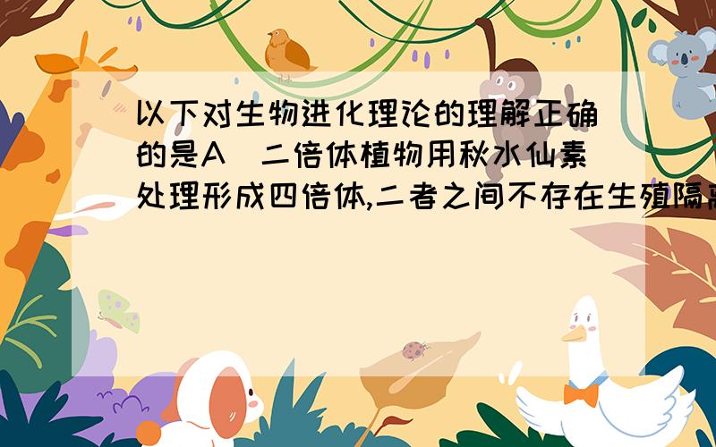 以下对生物进化理论的理解正确的是A．二倍体植物用秋水仙素处理形成四倍体,二者之间不存在生殖隔离B．生物进化时基因频率总是变化的C．不同物种之间、生物与环境之间的共同进化导致