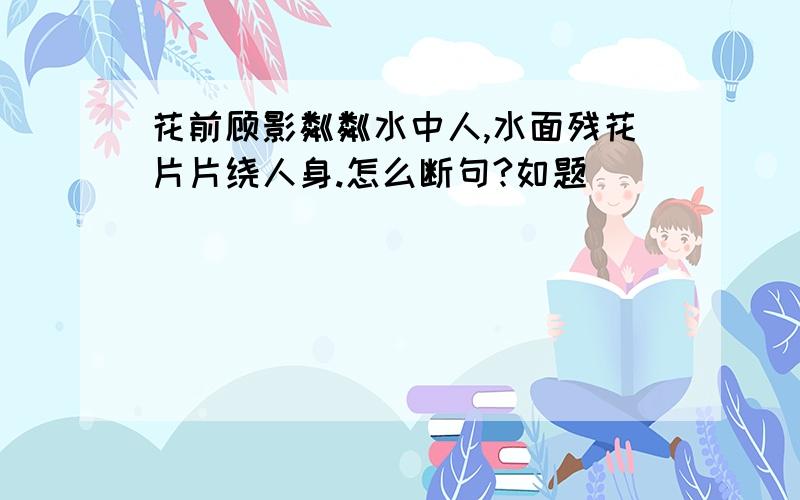 花前顾影粼粼水中人,水面残花片片绕人身.怎么断句?如题