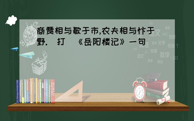 商贾相与歌于市,农夫相与忭于野.（打（《岳阳楼记》一句）