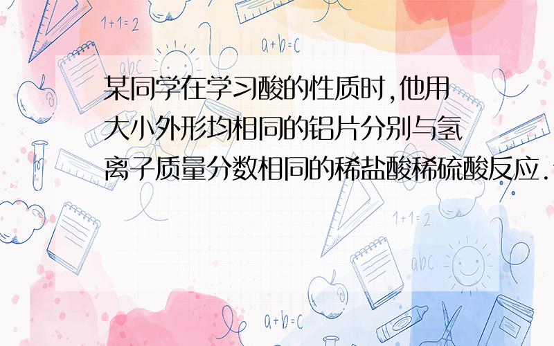 某同学在学习酸的性质时,他用大小外形均相同的铝片分别与氢离子质量分数相同的稀盐酸稀硫酸反应.他意外地发现.铝片与稀盐酸反应放出的气泡的速度明显大于铝片与稀硫酸反应放出气泡