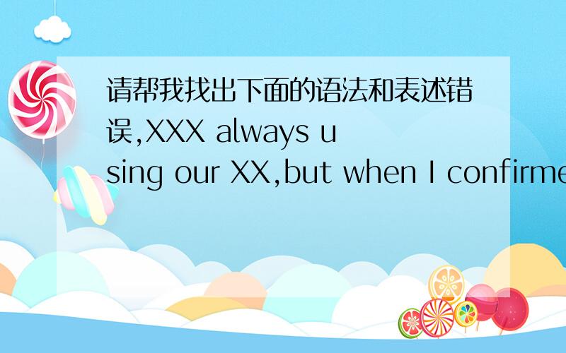 请帮我找出下面的语法和表述错误,XXX always using our XX,but when I confirmed the customer's new order ,someone told that XX has been discontinued,It is being improved and will be continued at November,Nearly two or three months we can n