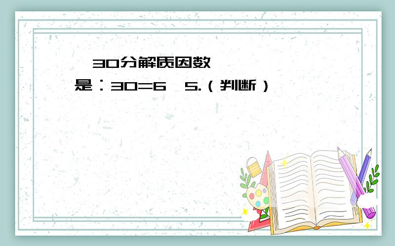 ​30分解质因数是：30=6×5.（判断）