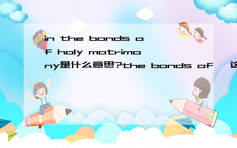 in the bonds of holy matrimony是什么意思?the bonds of ,这是个短语吗?还有第in the bonds of holy matrimony是什么意思?the bonds of ,这是个短语吗?还有一个：even if Icounld get it together enough to ask a woman out.里面的g