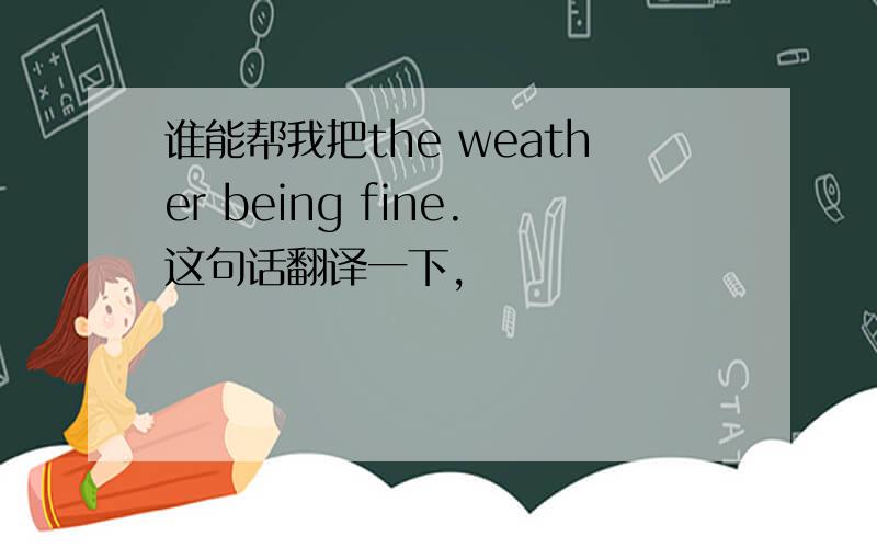 谁能帮我把the weather being fine.这句话翻译一下,