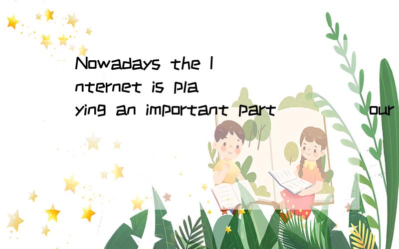 Nowadays the Internet is playing an important part ____ our daily life.横线上填什么