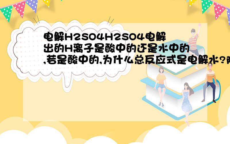 电解H2SO4H2SO4电解出的H离子是酸中的还是水中的,若是酸中的,为什么总反应式是电解水?阳离子中酸的H离子应先于水中的H离子啊