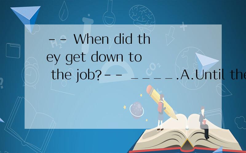 -- When did they get down to the job?-- ____.A.Until they left B.Till they arrived C.Since they finished it D.Not until they turned to me 这道题怎么回事 我见过一些解答 很牵强