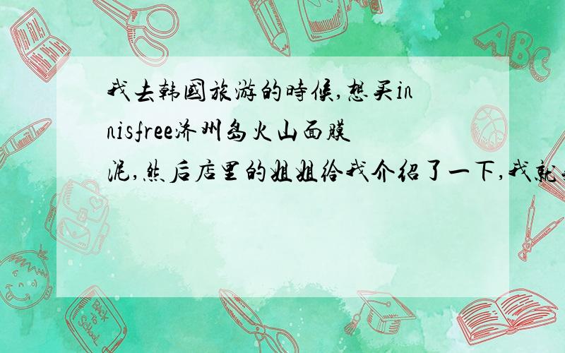 我去韩国旅游的时候,想买innisfree济州岛火山面膜泥,然后店里的姐姐给我介绍了一下,我就买了一个套装.里面有毛巾、济州岛火山面膜泥、天然火山毛孔遮瑕收缩精华还有一个好像是遮瑕霜还