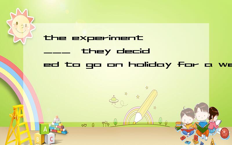 the experiment___,they decided to go on holiday for a week.A.to be finished B.having been finished答案B,为什么?谢谢