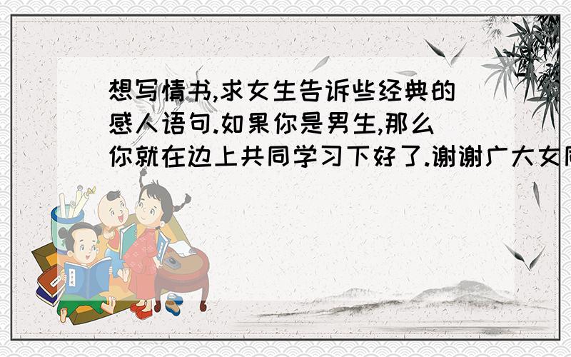 想写情书,求女生告诉些经典的感人语句.如果你是男生,那么你就在边上共同学习下好了.谢谢广大女同志了.给点语句就好,话说一楼的妹妹好厉害,瞬间就找来3篇.如果有原创的,我要做绝对原创