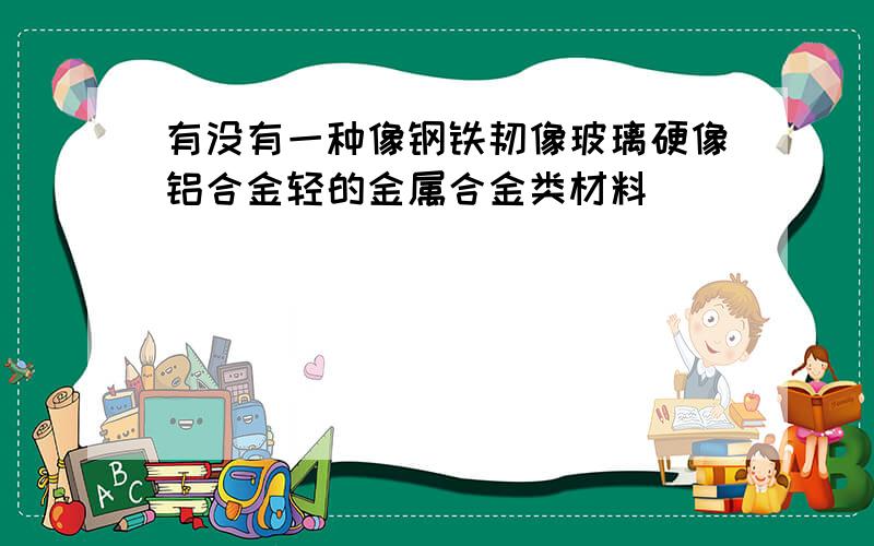 有没有一种像钢铁韧像玻璃硬像铝合金轻的金属合金类材料