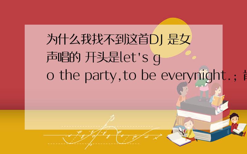 为什么我找不到这首DJ 是女声唱的 开头是let's go the party,to be everynight.; 肯定有很多人喜欢,请知道的兄弟姐妹告诉我~哎呀很难找..我都找很长时间了..上次在视频上听过这个音乐!那个音乐的拍