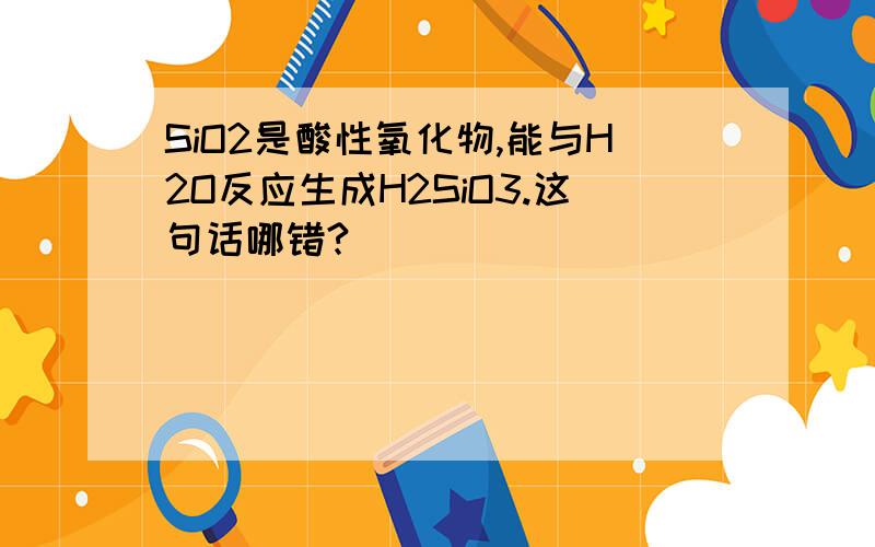 SiO2是酸性氧化物,能与H2O反应生成H2SiO3.这句话哪错?