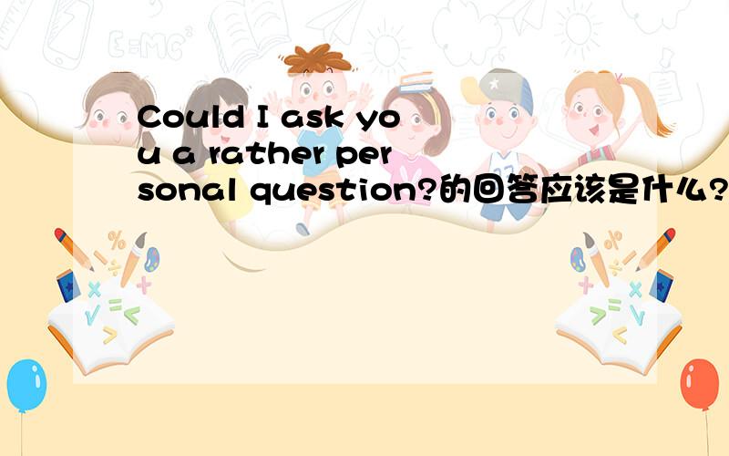 Could I ask you a rather personal question?的回答应该是什么?有四个选项AYes don't worry B Of couse go ahead C Yes help yourselfD Of course why not 要发表具体的看法呀 我认为这里有说 a rather PENSONAL question，A选项的do