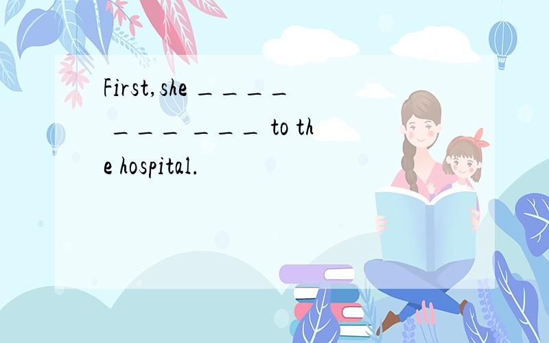 First,she ____ ___ ___ to the hospital.