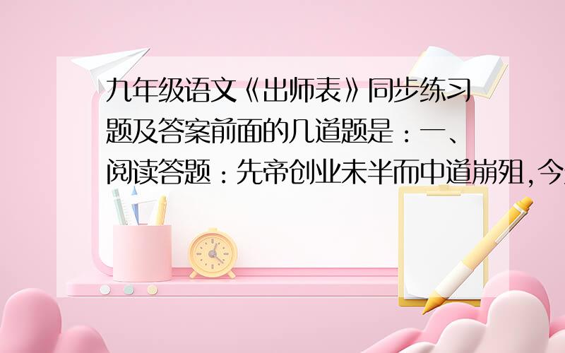 九年级语文《出师表》同步练习题及答案前面的几道题是：一、阅读答题：先帝创业未半而中道崩殂,今天下三分,益州疲弊,此诚危急存亡之秋也 .然侍卫之臣不懈于内,忠志之士忘身于外者,盖