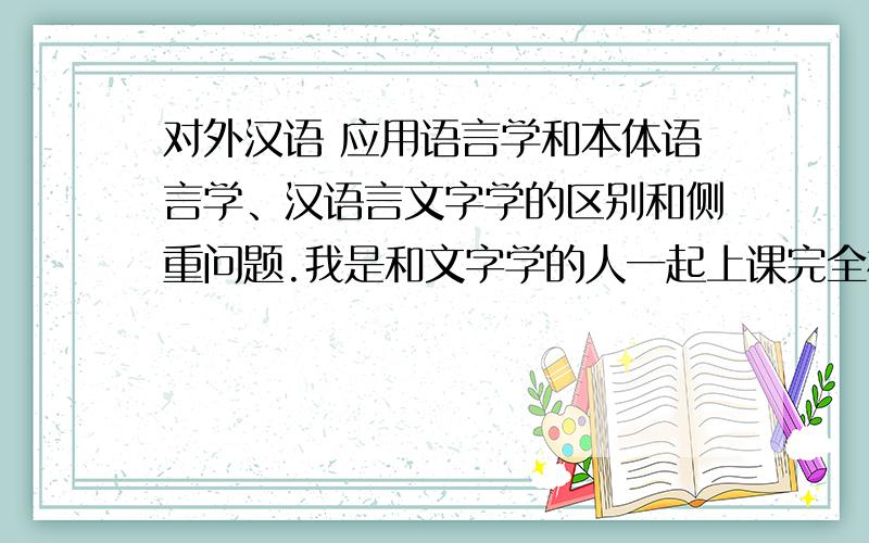 对外汉语 应用语言学和本体语言学、汉语言文字学的区别和侧重问题.我是和文字学的人一起上课完全相同 汗