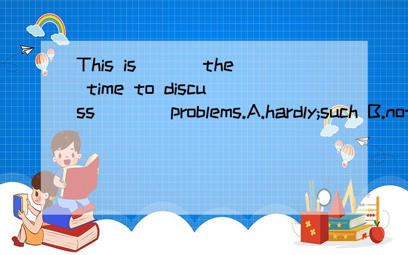 This is ___the time to discuss____problems.A.hardly;such B.not;so C.good;these D.almost;that