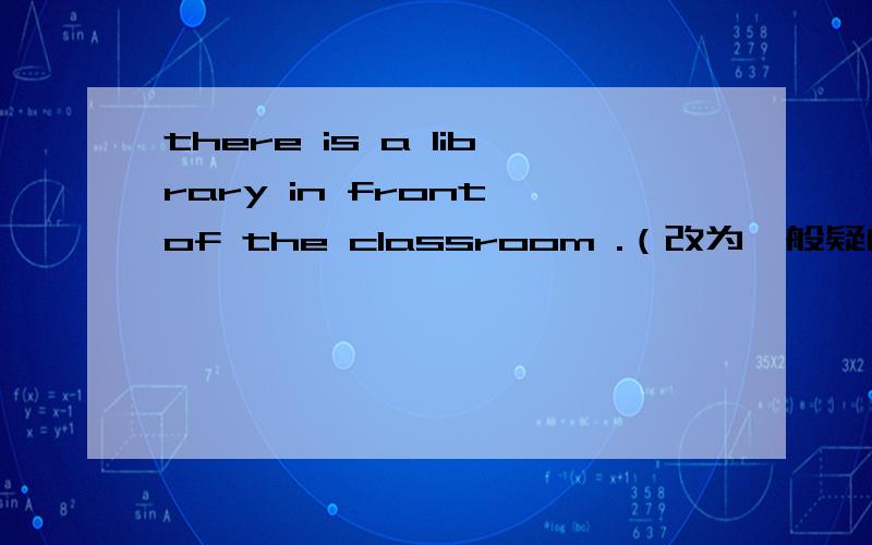 there is a library in front of the classroom .（改为一般疑问句并作否定回答）