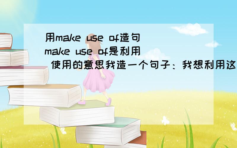 用make use of造句make use of是利用 使用的意思我造一个句子：我想利用这些塑料瓶做一朵花 用英语怎么说