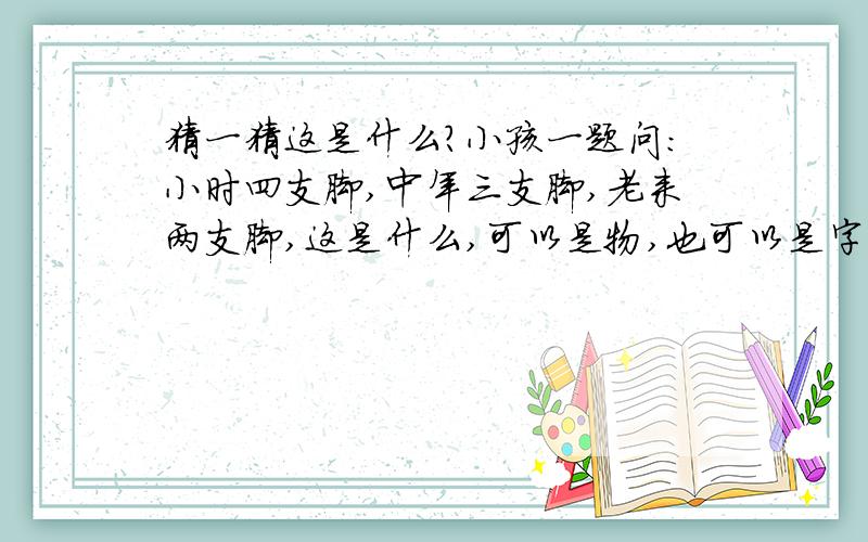 猜一猜这是什么?小孩一题问:小时四支脚,中年三支脚,老来两支脚,这是什么,可以是物,也可以是字.