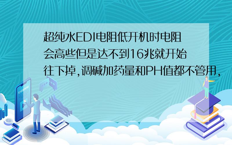 超纯水EDI电阻低开机时电阻会高些但是达不到16兆就开始往下掉,调碱加药量和PH值都不管用,