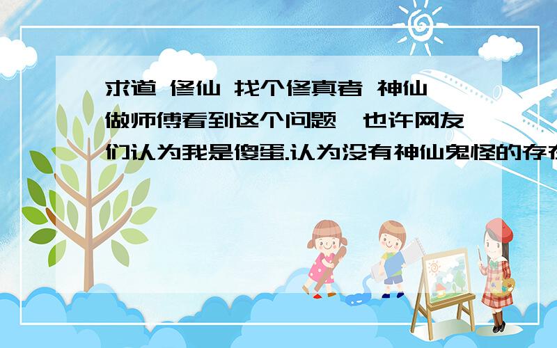 求道 修仙 找个修真者 神仙做师傅看到这个问题,也许网友们认为我是傻蛋.认为没有神仙鬼怪的存在!但反过来看 要是在唐朝的时候有人说 以后千百年后 有个铁盒子的飞机在天空上飞,他会以